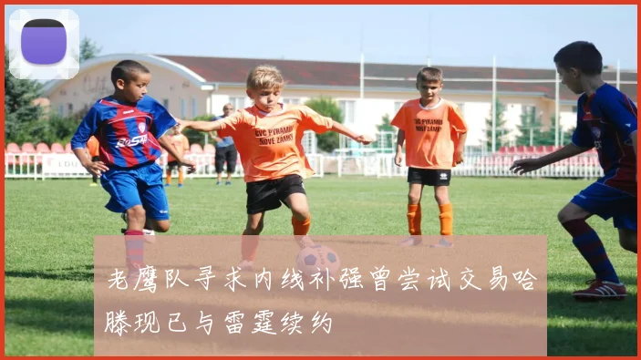 老鹰队寻求内线补强曾尝试交易哈滕现已与雷霆续约