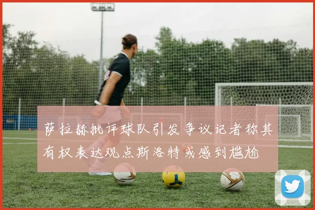 萨拉赫批评球队引发争议记者称其有权表达观点斯洛特或感到尴尬