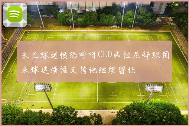 米兰球迷愤怒呼吁CEO弗拉尼辞职国米球迷横幅支持他继续留任