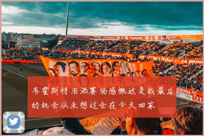 韦霍斯特泪洒赛场感慨这是我最后的机会从未想过会在今天回家