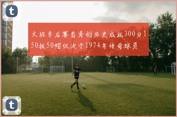 文班季后赛首秀创历史成就300分150板50帽仅次于1974年传奇球员