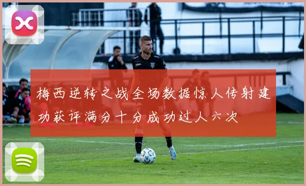 梅西逆转之战全场数据惊人传射建功获评满分十分成功过人六次