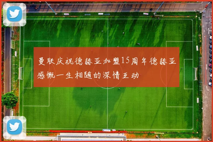 曼联庆祝德赫亚加盟15周年德赫亚感慨一生相随的深情互动