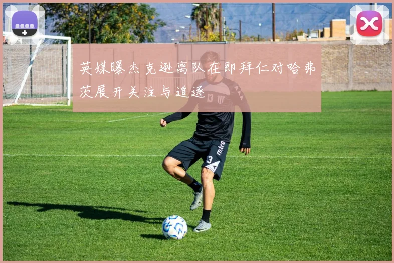英媒曝杰克逊离队在即拜仁对哈弗茨展开关注与追逐