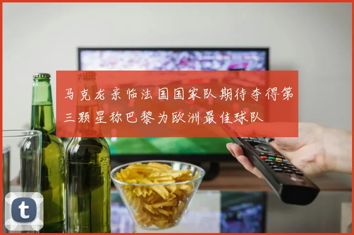 马克龙亲临法国国家队期待夺得第三颗星称巴黎为欧洲最佳球队
