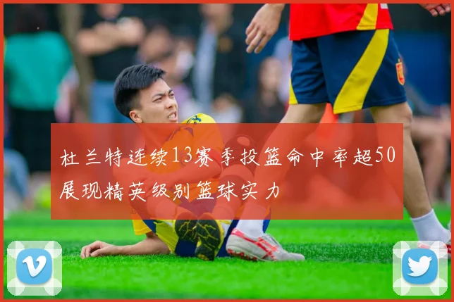 杜兰特连续13赛季投篮命中率超50展现精英级别篮球实力
