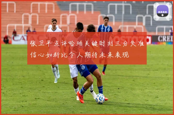 张卫平点评哈珀关键时刻三分失准信心如科比令人期待未来表现